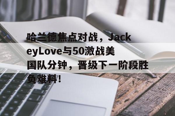 包含哈兰德焦点对战，JackeyLove与50激战美国队分钟，晋级下一阶段胜负难料！的词条